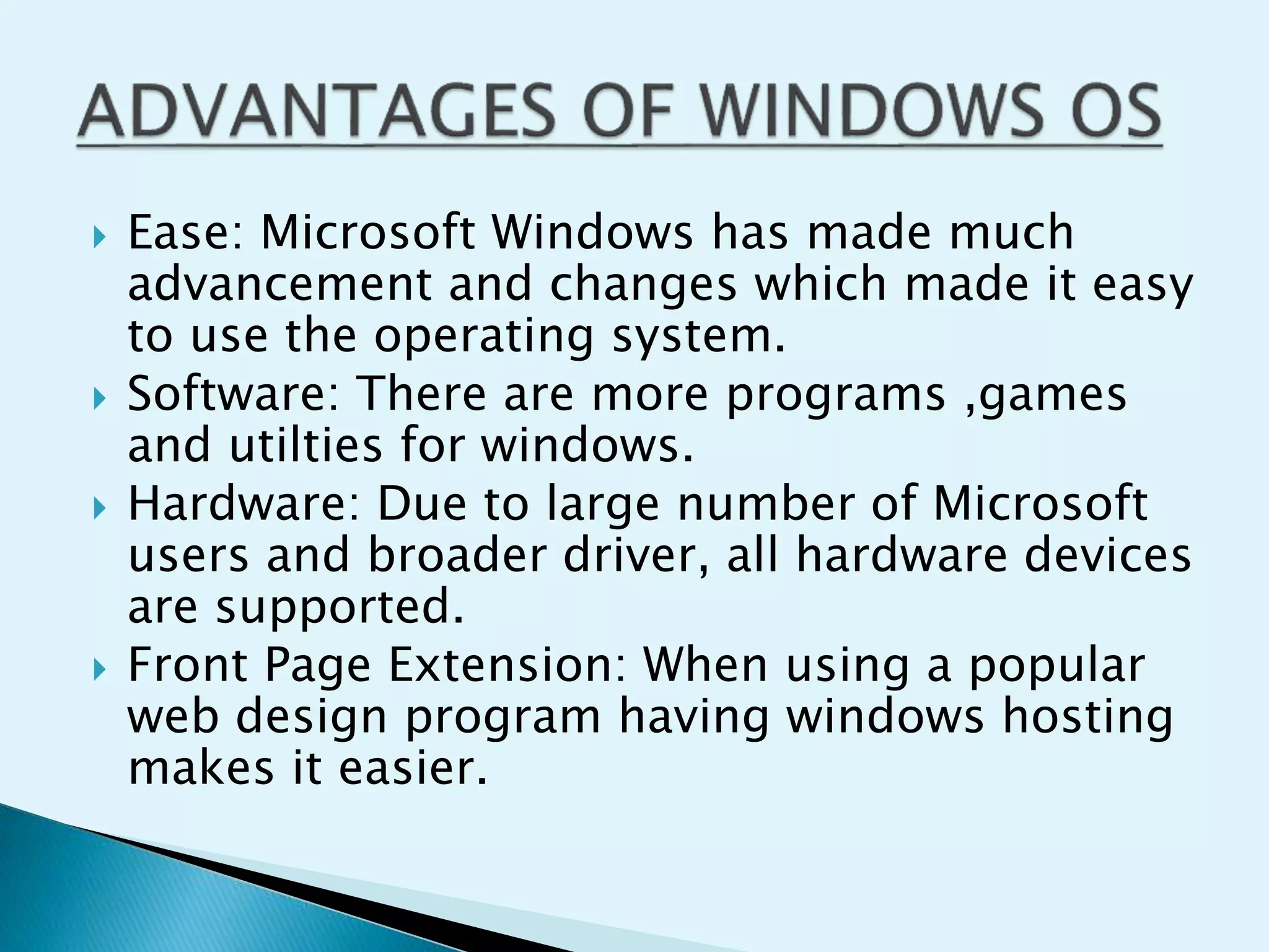  Ease: Microsoft Windows has made much
advancement and changes which made it easy
to use the operating system.
 Software: There are more programs ,games
and utilties for windows.
 Hardware: Due to large number of Microsoft
users and broader driver, all hardware devices
are supported.
 Front Page Extension: When using a popular
web design program having windows hosting
makes it easier.
 