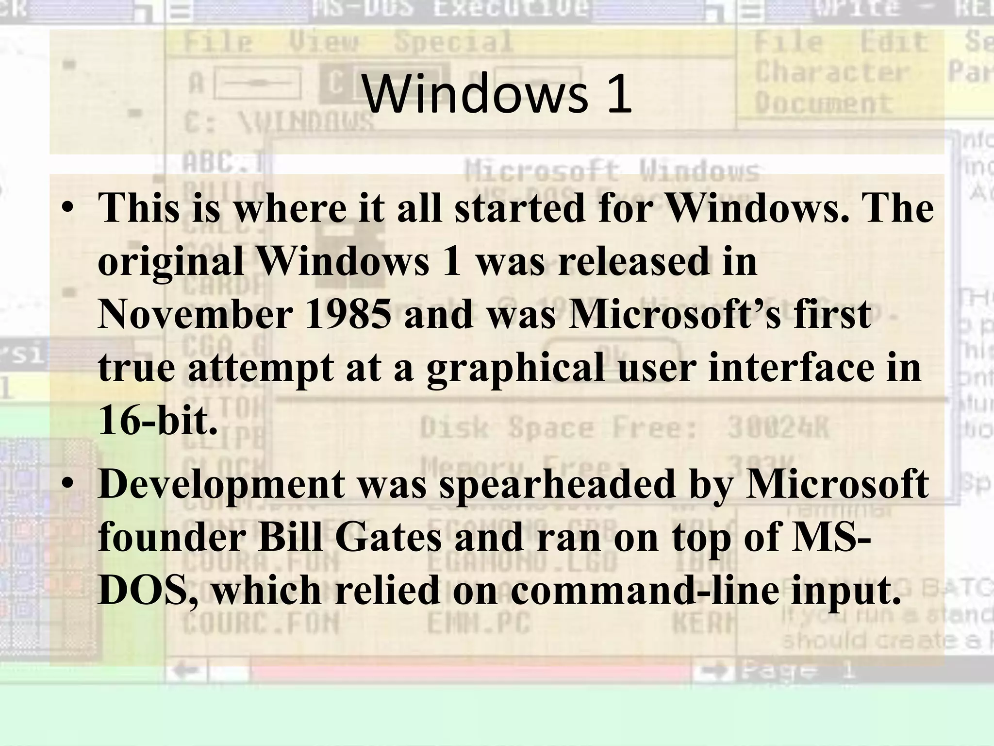 Windows 1
• This is where it all started for Windows. The
original Windows 1 was released in
November 1985 and was Microsoft’s first
true attempt at a graphical user interface in
16-bit.
• Development was spearheaded by Microsoft
founder Bill Gates and ran on top of MS-
DOS, which relied on command-line input.
 
