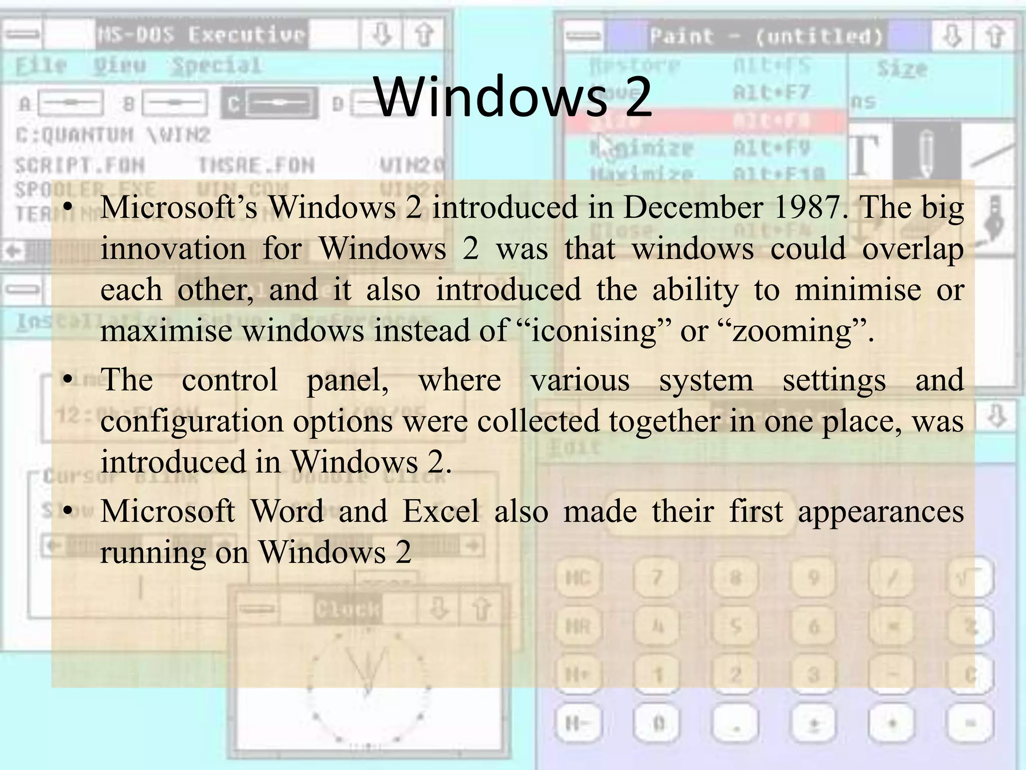 Windows 2
• Microsoft’s Windows 2 introduced in December 1987. The big
innovation for Windows 2 was that windows could overlap
each other, and it also introduced the ability to minimise or
maximise windows instead of “iconising” or “zooming”.
• The control panel, where various system settings and
configuration options were collected together in one place, was
introduced in Windows 2.
• Microsoft Word and Excel also made their first appearances
running on Windows 2
 