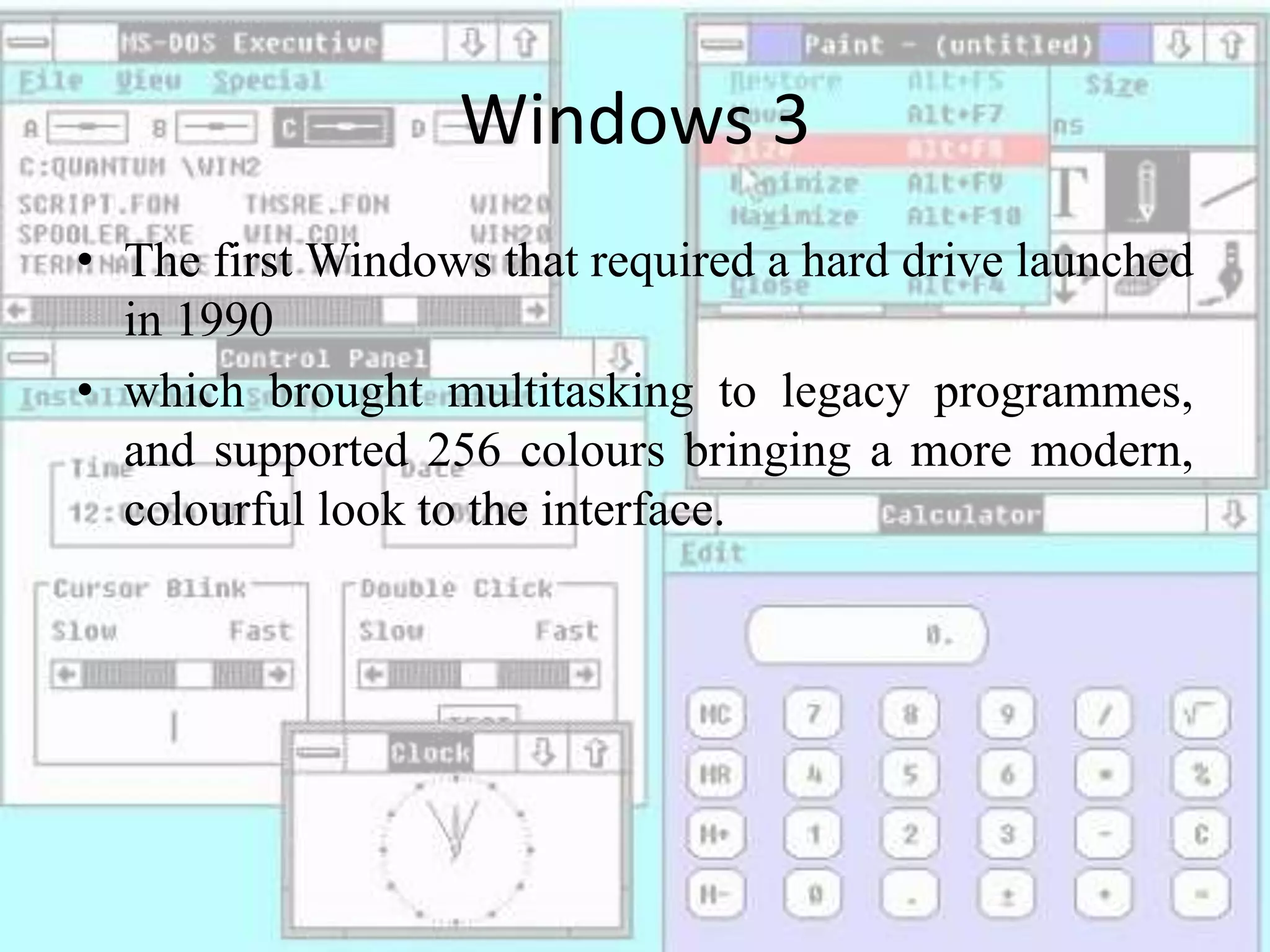 Windows 3
• The first Windows that required a hard drive launched
in 1990
• which brought multitasking to legacy programmes,
and supported 256 colours bringing a more modern,
colourful look to the interface.
 