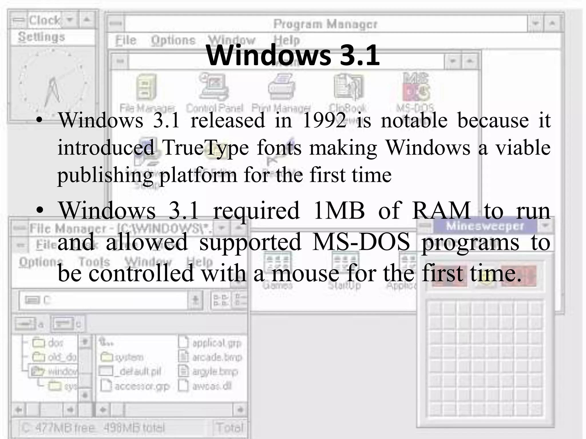 Windows 3.1
• Windows 3.1 released in 1992 is notable because it
introduced TrueType fonts making Windows a viable
publishing platform for the first time
• Windows 3.1 required 1MB of RAM to run
and allowed supported MS-DOS programs to
be controlled with a mouse for the first time.
 