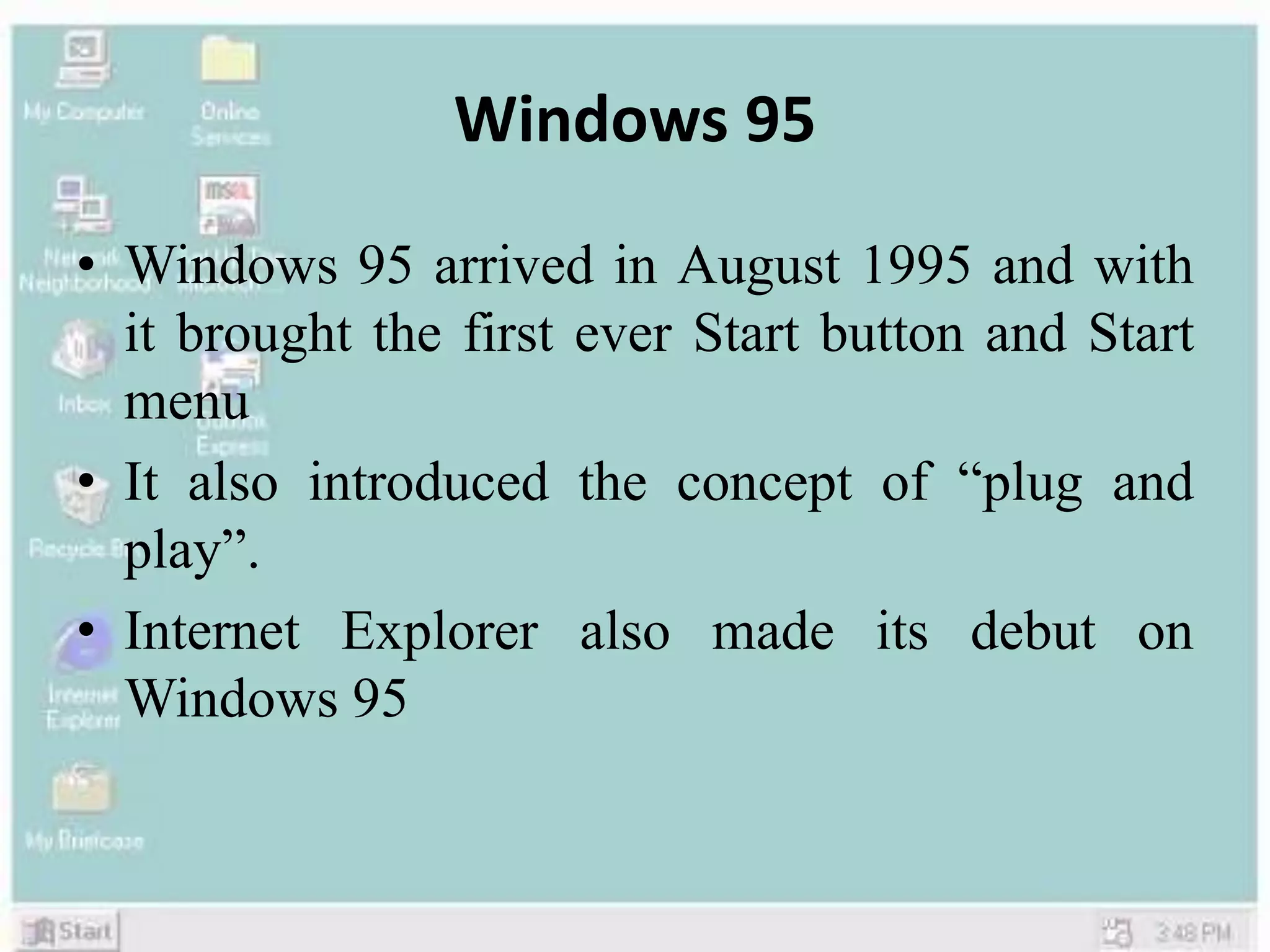 Windows 95
• Windows 95 arrived in August 1995 and with
it brought the first ever Start button and Start
menu
• It also introduced the concept of “plug and
play”.
• Internet Explorer also made its debut on
Windows 95
 
