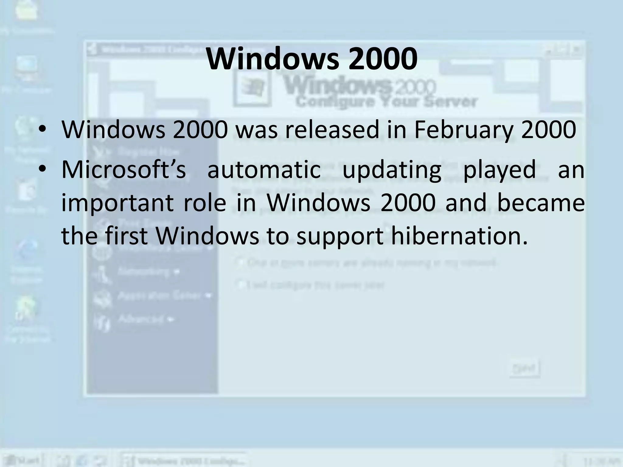 Windows 2000
• Windows 2000 was released in February 2000
• Microsoft’s automatic updating played an
important role in Windows 2000 and became
the first Windows to support hibernation.
 