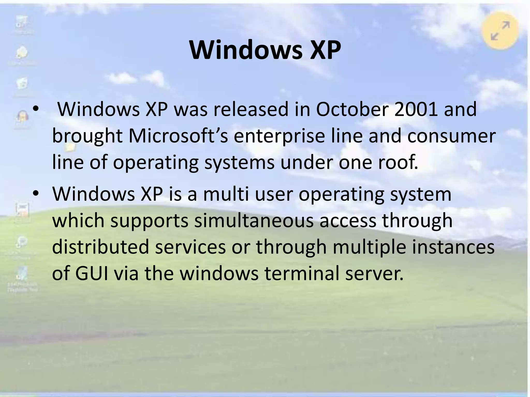 Windows XP
• Windows XP was released in October 2001 and
brought Microsoft’s enterprise line and consumer
line of operating systems under one roof.
• Windows XP is a multi user operating system
which supports simultaneous access through
distributed services or through multiple instances
of GUI via the windows terminal server.
 