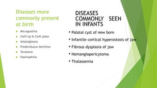 Diseases more
commonly present
at birth
 Micrognathia
 Cleft lip & Cleft plate
 Ankyloglossia
 Predeciduous dentition
 Teratoma
 Haemophilia
DISEASES
COMMONLY SEEN
IN INFANTS
• Palatal cyst of new born
• Infantile cortical hyperostosis of jaw
• Fibrous dysplasia of jaw
• Hemangiopericytoma
• Thalassemia
 