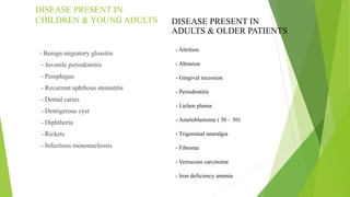 DISEASE PRESENT IN
CHILDREN & YOUNG ADULTS
- Benign migratory glossitis
- Juvenile periodontitis
- Pemphigus
- Recurrent aphthous stomatitis
- Dental caries
- Dentigerous cyst
- Diphtheria
- Rickets
- Infectious mononucleosis
- Attrition
- Abrasion
- Gingival recession
- Periodontitis
- Lichen planus
- Ameloblastoma ( 30 – 50)
- Trigeminal neuralgia
- Fibroma
- Verrucous carcinoma
- Iron deficiency anemia
DISEASE PRESENT IN
ADULTS & OLDER PATIENTS
 