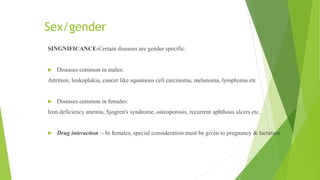 Sex/gender
SINGNIFICANCE-Certain diseases are gender specific:
 Diseases common in males:
Attrition, leukoplakia, cancer like squamous cell carcinoma, melanoma, lymphoma etc
 Diseases common in females:
Iron deficiency anemia, Sjogren's syndrome, osteoporosis, recurrent aphthous ulcers etc.
 Drug interaction :- In females, special consideration must be given to pregnancy & lactation.
 