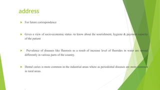 address
 For future correspondence
 Gives a view of socio-economic status -to know about the nourishment, hygiene & payment capacity
of the patient
 Prevalence of diseases like fluorosis as a result of increase level of fluorides in water are spread
differently in various parts of the country.
 Dental caries is more common in the industrial areas where as periodontal diseases are more common
in rural areas.
 