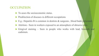 OCCUPATION
 To asses the socioeconomic status.
 Predilection of diseases in different occupations
 E.g.: Hepatitis B is common in dentists & surgeons , blood bank personnel.
 Attrition - Seen in workers exposed to an atmosphere of abrasive dust.
 Gingival staining – Seen in people who works with lead, bismuth and
cadmium.
 