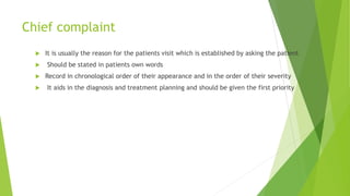 Chief complaint
 It is usually the reason for the patients visit which is established by asking the patient
 Should be stated in patients own words
 Record in chronological order of their appearance and in the order of their severity
 It aids in the diagnosis and treatment planning and should be given the first priority
 