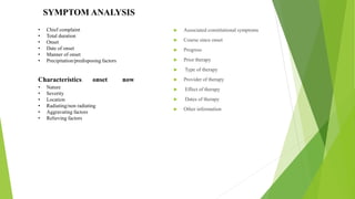 Associated constitutional symptoms
 Course since onset
 Progress
 Prior therapy
 Type of therapy
 Provider of therapy
 Effect of therapy
 Dates of therapy
 Other information
• Chief complaint
• Total duration
• Onset
• Date of onset
• Manner of onset
• Precipitation/predisposing factors
Characteristics: onset now
• Nature
• Severity
• Location
• Radiating/non radiating
• Aggravating factors
• Relieving factors
SYMPTOM ANALYSIS
 