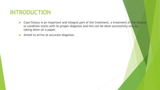 INTRODUCTION
 Case history is an important and integral part of the treatment, a treatment of the disease
or condition starts with its proper diagnosis and this can be done successfully only by
taking down on a paper.
 Aimed to arrive at accurate diagnosis .
 
