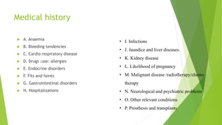 Medical history
 A. Anaemia
 B. Bleeding tendencies
 C. Cardio respiratory disease
 D. Drugs :use: allergies
 E. Endocrine disorders
 F. Fits and faints
 G. Gastrointestinal disorders
 H. Hospitalizations
• I. Infections
• J. Jaundice and liver diseases.
• K. Kidney disease
• L. Likelihood of pregnancy
• M. Malignant disease /radiotherapy/chemo
therapy
• N. Neurological and psychiatric problems
• O. Other relevant conditions
• P. Prosthesis and transplants
 