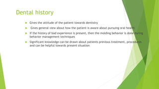 Dental history
 Gives the attitude of the patient towards dentistry
 Gives general view about how the patient is aware about pursuing oral health
 If the history of bad experience is present, then the molding behavior is done during
behavior management techniques
 Significant knowledge can be drawn about patients previous treatment, procedures
and can be helpful towards present situation
 