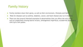 Family history
 Family members share their genes, as well as their environment, lifestyles and habits.
 Risks for diseases such as asthma, diabetes, cancer, and heart disease also run in families.
 There are also several inherited anomalies & abnormalities that can affect the oral cavity
such as congenitally missing lateral incisors, amelogenesis imperfecta, ectodermal dysplasia &
cleft lip & cleft palate.
 