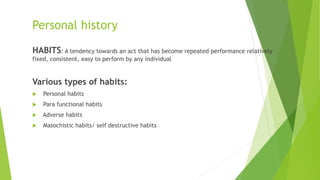 Personal history
HABITS: A tendency towards an act that has become repeated performance relatively
fixed, consistent, easy to perform by any individual
Various types of habits:
 Personal habits
 Para functional habits
 Adverse habits
 Masochistic habits/ self destructive habits
 
