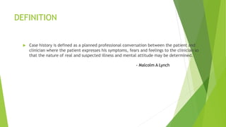 DEFINITION
 Case history is defined as a planned professional conversation between the patient and
clinician where the patient expresses his symptoms, fears and feelings to the clinician so
that the nature of real and suspected illness and mental attitude may be determined.
- Malcolm A Lynch
 