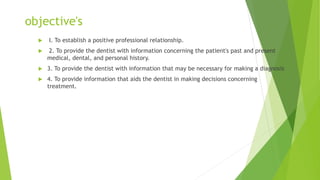 objective's
 I. To establish a positive professional relationship.
 2. To provide the dentist with information concerning the patient's past and present
medical, dental, and personal history.
 3. To provide the dentist with information that may be necessary for making a diagnosis
 4. To provide information that aids the dentist in making decisions concerning
treatment.
 