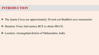 •
INTRODUCTION
 The Ajanta Caves are approximately 30 rock-cut Buddhist cave monuments
 Duration :From 2nd century BCE to about 480 CE.
 Location :Aurangabad district of Maharashtra, India
 