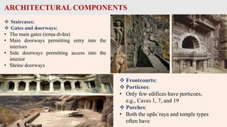 ARCHITECTURAL COMPONENTS
 Staircases:
 Gates and doorways:
• The main gates (torṇa-dvāra)
• Main doorways permitting entry into the
interiors
• Side doorways permitting access into the
interior
• Shrine doorways
 Frontcourts:
 Porticoes:
• Only few edifices have porticoes,
e.g., Caves 1, 7, and 19
 Porches:
• Both the upās´raya and temple types
often have
 