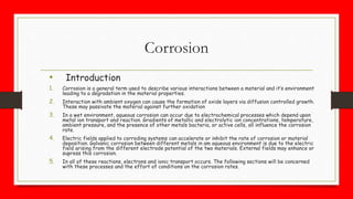Corrosion
• Introduction
1. Corrosion is a general term used to describe various interactions between a material and it’s environment
leading to a degradation in the material properties.
2. Interaction with ambient oxygen can cause the formation of oxide layers via diffusion controlled growth.
These may passivate the material against further oxidation
3. In a wet environment, aqueous corrosion can occur due to electrochemical processes which depend upon
metal ion transport and reaction. Gradients of metallic and electrolytic ion concentrations, temperature,
ambient pressure, and the presence of other metals bacteria, or active cells, all influence the corrosion
rate.
4. Electric fields applied to corroding systems can accelerate or inhibit the rate of corrosion or material
deposition. Galvanic corrosion between different metals in am aqueous environment is due to the electric
field arising from the different electrode potential of the two materials. External fields may enhance or
supress this corrosion.
5. In all of these reactions, electrons and ionic transport occurs. The following sections will be concerned
with these processes and the effort of conditions on the corrosion rates.
 