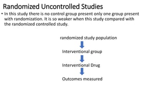 Randomized Uncontrolled Studies
• In this study there is no control group present only one group present
with randomization. It is so weaker when this study compared with
the randomized controlled study.
randomized study population
Interventional group
Interventional Drug
Outcomes measured
 
