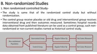 B. Non-randomized Studies
1. Non randomized controlled Study-
• The study is same that of the randomized control study but without
randomization.
• The control group receive placebo or old drug and interventional group receives
interventional drug and then outcomes measured. Sometimes hospital records
data obtained from published literature can be used as a control group, such non-
randomized or non-current studies named as historical control study.
 