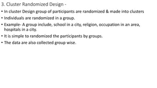 3. Cluster Randomized Design -
• In cluster Design group of participants are randomized & made into clusters
• Individuals are randomized in a group.
• Example- A group include, school in a city, religion, occupation in an area,
hospitals in a city.
• It is simple to randomized the participants by groups.
• The data are also collected group wise.
 