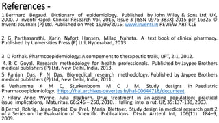 References -
1.Berrnard Begaud. Dictionary of epidemiology. Published by John Wiley & Sons Ltd, UK,
2000. 7 inventi Rapid: Clinical Research Vol. 2015, Issue 3 [ISSN 0976-383X] 2015 pcr 16325 ©
Inventi Journals (P) Ltd. Published on Web 19/06/2015, www.inventi.in REVIEW ARTICLE
2. G Parthasarathi, Karin Nyfort Hansen, Milap Nahata. A text book of clinical pharmacy.
Published by Universities Press (P) Ltd, Hyderabad, 2013
3. D Pathak. Pharmcoepidemiology: A compement to therapeutic trails, IJPT, 2:1, 2012.
4. R C Goyal. Research methodology for health professionals. Published by Jaypee Brothers
medical publishers (P) Ltd, New Delhi, India, 2013.
5. Ranjan Das, P N Das. Biomedical research methodology. Published by Jaypee Brothers
medical publishers (P) Ltd, New Delhi, India; 2011.
6. Verhamme K M C, Sturkenboom M C J M. Study designs in Paediatric
Pharmacoepidemiology. https://hal.archives-ouvertes.fr/hal-00644718/document.
7. Hilary Anne Wynne, Julia Blagburn. Drug treatment in an ageing population: practical
issue implications, Maturitas, 66:246 – 250, 2010. : falling into a rut. IJP, 35:137-138, 2003.
8.Bernd Rohrig, Jean-Baptist Du Prel, Maria Blettner. Study design in medical research part 2
of a Series on the Evaluation of Scientific Publications. Dtsch Arztebl Int, 106(11): 184–9,
2009.
 