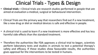 Clinical Trials - Types & Design
• Clinical trials – Clinical trials are research studies performed in people that are
aimed at evaluation a medical, surgical or behavioural intervention.
• Clinical Trials are the primary way that researchers find out if a new treatment,
like a new drug or diet or medical devices is safe and effective in people.
• A clinical trial is used to learn if a new treatment is more effective and has less
harmful side effects than the standard treatment.
• Therefore the authorities like FDA approves a clinical trial to began, scientists
perform laboratory tests and studies in animals to test a potential therapy’s
safety and efficacy. If these studies show favourable results, the authorities
gives approval for the interventions to be tested in humans.
 