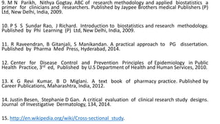 9. M N Parikh, Nithya Gogtay. ABC of research methodology and applied biostatistics a
primer for clinicians and researchers. Published by Jaypee Brothers medical Publishers (P)
Ltd, New Delhi, India, 2009.
10. P S S Sundar Rao, J Richard. Introduction to biostatistics and research methodology.
Published by Phi Learning (P) Ltd, New Delhi, India, 2009.
11. R Raveendran, B Gitanjali, S Manikandan. A practical approach to PG dissertation.
Published by Pharma Med Press, Hyderabad, 2014.
12. Center for Disease Control and Prevention Principles of Epidemiology in Public
Health Practice, 3rd ed, Published by U.S Department of Health and Human Services, 2010.
13. K G Revi Kumar, B D Miglani. A text book of pharmacy practice. Published by
Career Publications, Maharashtra, India, 2012.
14. Justin Besen, Stephanie D Gan. A critical evaluation of clinical research study designs.
Journal of Investigative Dermatology, 134, 2014.
15. http://en.wikipedia.org/wiki/Cross-sectional_study.
 