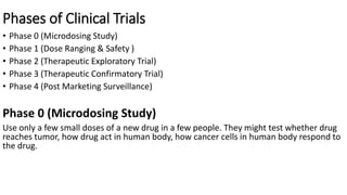 Phases of Clinical Trials
• Phase 0 (Microdosing Study)
• Phase 1 (Dose Ranging & Safety )
• Phase 2 (Therapeutic Exploratory Trial)
• Phase 3 (Therapeutic Confirmatory Trial)
• Phase 4 (Post Marketing Surveillance)
Phase 0 (Microdosing Study)
Use only a few small doses of a new drug in a few people. They might test whether drug
reaches tumor, how drug act in human body, how cancer cells in human body respond to
the drug.
 
