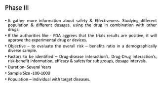 Phase III
• It gather more information about safety & Effectiveness. Studying different
population & different dosages, using the drug in combination with other
drugs.
• If the authorities like - FDA aggrees that the trials results are positive, it will
approve the experimental drug or devices.
• Objective – to evaluate the overall risk – benefits ratio in a demographically
diverse sample.
• Factors to be identified – Drug-disease interaction’s, Drug-Drug interaction’s,
risk-benefit information, efficacy & safety for sub groups, dosage intervals.
• Duration- Several Years
• Sample Size -100-1000
• Population – individual with target diseases.
 