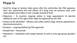 Phase IV
• Used for drugs or devices takes place after the authorities like FDA approves
their use. Sometimes the side effects of a drug may not become clear until
more people have taken it over a longer period of time.
• Objective – To monitor ongoing safety in large population’s & identify
additional uses of the agent that might be approved by the FDA.
• Factors to be identified – efficacy and safety within large, diverse population’s,
pharmacoeconomics
• Duration – ongoing (following FDA approval)
• Sample Size – thousands
• Population – individuals with target disease as well as new age group, genders
etc.
 