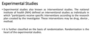 Experimental Studies
• Experimental studies also known as interventional studies. The national
institute of health (NIH) defined an interventional studies as individuals in
which “participants receive specific interventions according to the research
plan created by the investigator. These interventions may be drug, device ,
method.
• It is further classified on the basis of randomization. Randomization is the
heart of the experimental studies.
 