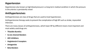 Hypertension
Hypertension also known as high blood pressure is a long-term medical condition in which the pressure
in the arteries is persistently raised
Antihypertensives
Antihypertensives are class of drugs that are used to treat hypertension.
Antihypertensive therapy seeks to prevent the complication of high BP such as stroke, myocardial
infarction.
There are many classes of antihypertensives, which lower BP by different means most important and
most widely used drugs are:
• Thiazide diuretics
• Ca ion channel blockers
• ACE inhibitors
• Angiotensin II receptors
• Antagonists
• Beta blockers
 