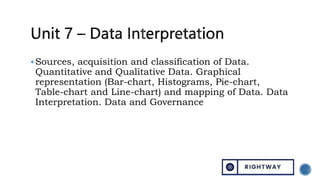 Sources, acquisition and classification of Data.
Quantitative and Qualitative Data. Graphical
representation (Bar-chart, Histograms, Pie-chart,
Table-chart and Line-chart) and mapping of Data. Data
Interpretation. Data and Governance
 