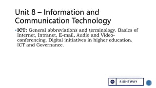 ICT: General abbreviations and terminology. Basics of
Internet, Intranet, E-mail, Audio and Video-
conferencing. Digital initiatives in higher education.
ICT and Governance.
 