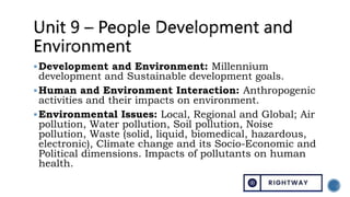 Development and Environment: Millennium
development and Sustainable development goals.
Human and Environment Interaction: Anthropogenic
activities and their impacts on environment.
Environmental Issues: Local, Regional and Global; Air
pollution, Water pollution, Soil pollution, Noise
pollution, Waste (solid, liquid, biomedical, hazardous,
electronic), Climate change and its Socio-Economic and
Political dimensions. Impacts of pollutants on human
health.
 
