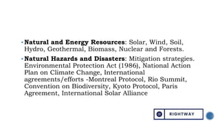 Natural and Energy Resources: Solar, Wind, Soil,
Hydro, Geothermal, Biomass, Nuclear and Forests.
Natural Hazards and Disasters: Mitigation strategies.
Environmental Protection Act (1986), National Action
Plan on Climate Change, International
agreements/efforts -Montreal Protocol, Rio Summit,
Convention on Biodiversity, Kyoto Protocol, Paris
Agreement, International Solar Alliance
 