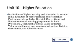 Institutions of higher learning and education in ancient
India. Evolution of higher learning and research in
Post-Independence India. Oriental, Conventional and
Non-conventional learning programmes in India.
Professional, Technical and Skill Based education.
Value education and environmental education. Policies,
Governance, and Administration
 
