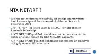  It is the test to determine eligibility for college and university
level lectureship and for the award of of Junior Research
Fellowship (JRF)
 JRF – 31,00/- for first 2 years & 35,000/- for SRF (Senior
Research Fellowship)
 A NTA NET/JRF qualified candidates can become a mentor in
online or offline classes for NTA NET/JRF aspirants
 A NTA NET or JRF qualified candidates can become an employee
of highly reputed PSUs in India
 