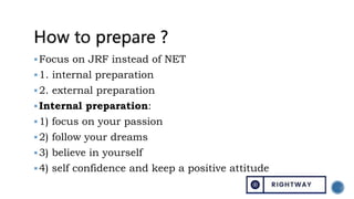 Focus on JRF instead of NET
1. internal preparation
2. external preparation
Internal preparation:
1) focus on your passion
2) follow your dreams
3) believe in yourself
4) self confidence and keep a positive attitude
 