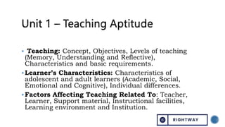  Teaching: Concept, Objectives, Levels of teaching
(Memory, Understanding and Reflective),
Characteristics and basic requirements.
Learner’s Characteristics: Characteristics of
adolescent and adult learners (Academic, Social,
Emotional and Cognitive), Individual differences.
Factors Affecting Teaching Related To: Teacher,
Learner, Support material, Instructional facilities,
Learning environment and Institution.
 