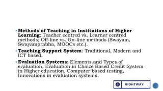 Methods of Teaching in Institutions of Higher
Learning: Teacher centred vs. Learner centred
methods; Off-line vs. On-line methods (Swayam,
Swayamprabha, MOOCs etc.).
Teaching Support System: Traditional, Modern and
ICT based.
Evaluation Systems: Elements and Types of
evaluation, Evaluation in Choice Based Credit System
in Higher education, Computer based testing,
Innovations in evaluation systems.
 