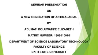 SEMINAR PRESENTATION
ON
A NEW GENERATION OF ANTIMALARIAL
BY
ADUMATI BOLUWATIFE ELIZABETH
MATRIC NUMBER: 1808010076
DEPARTMENT OF SCIENCE LABORATORY TECHNOLOGY
FACULTY OF SCIENCE
EKITI STATE UNIVERSITY
 