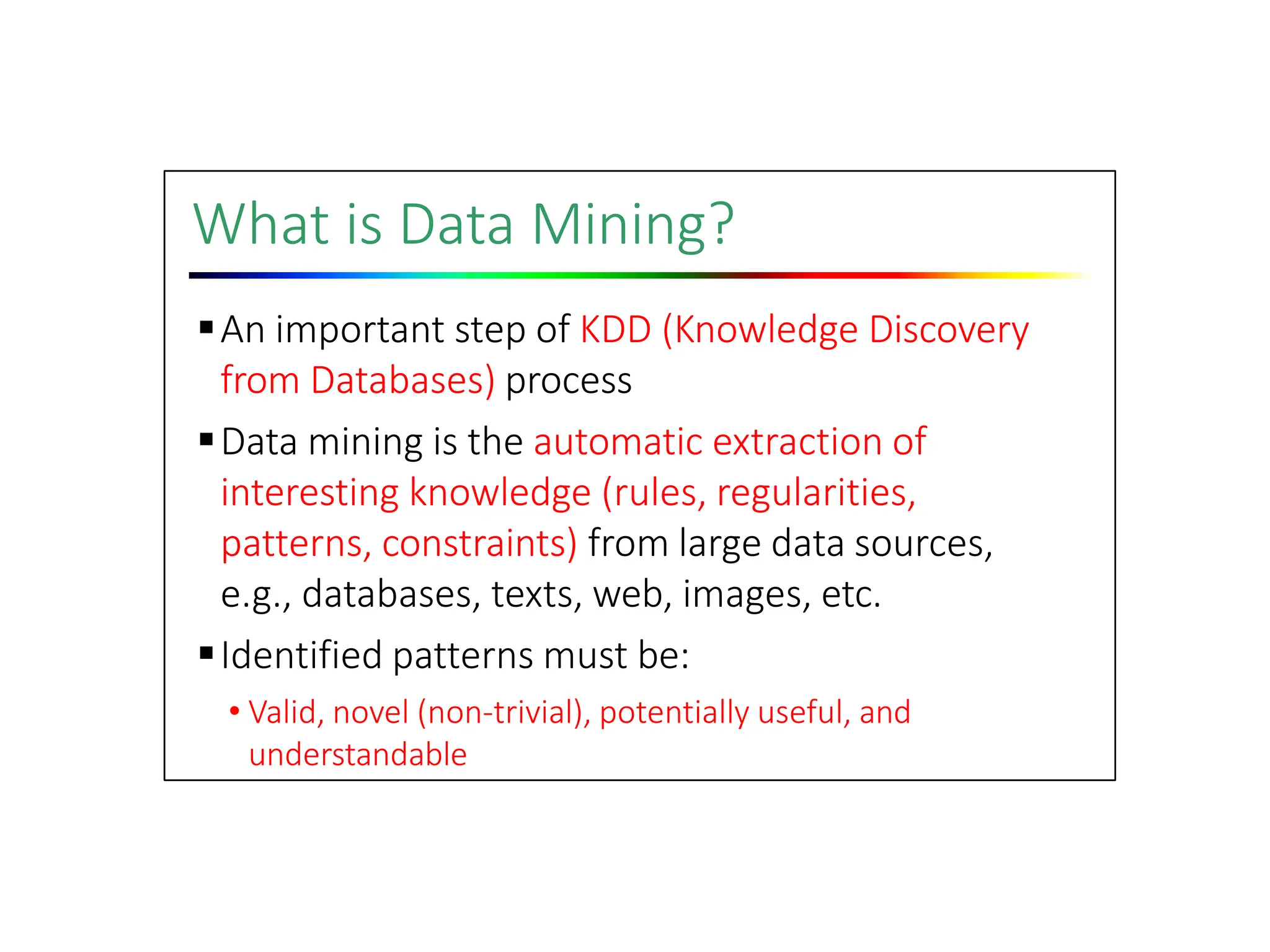 What is Data Mining?
An important step of KDD (Knowledge Discovery
from Databases) process
Data mining is the automatic extraction of
interesting knowledge (rules, regularities,
patterns, constraints) from large data sources,
e.g., databases, texts, web, images, etc.
Identified patterns must be:
• Valid, novel (non‐trivial), potentially useful, and
understandable
 