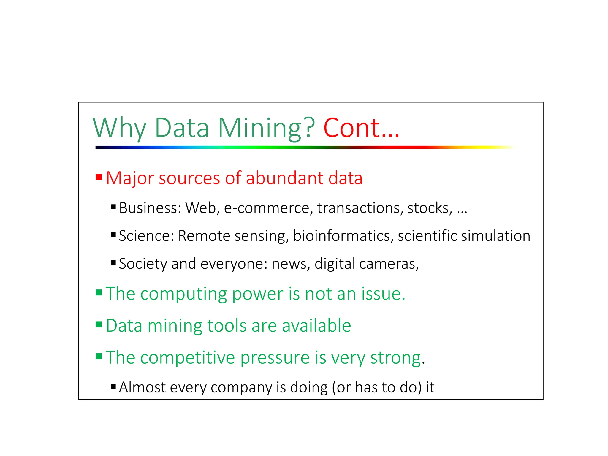 Why Data Mining? Cont…
Major sources of abundant data
Business: Web, e‐commerce, transactions, stocks, …
Science: Remote sensing, bioinformatics, scientific simulation
Society and everyone: news, digital cameras,
The computing power is not an issue.
Data mining tools are available
The competitive pressure is very strong.
Almost every company is doing (or has to do) it
 
