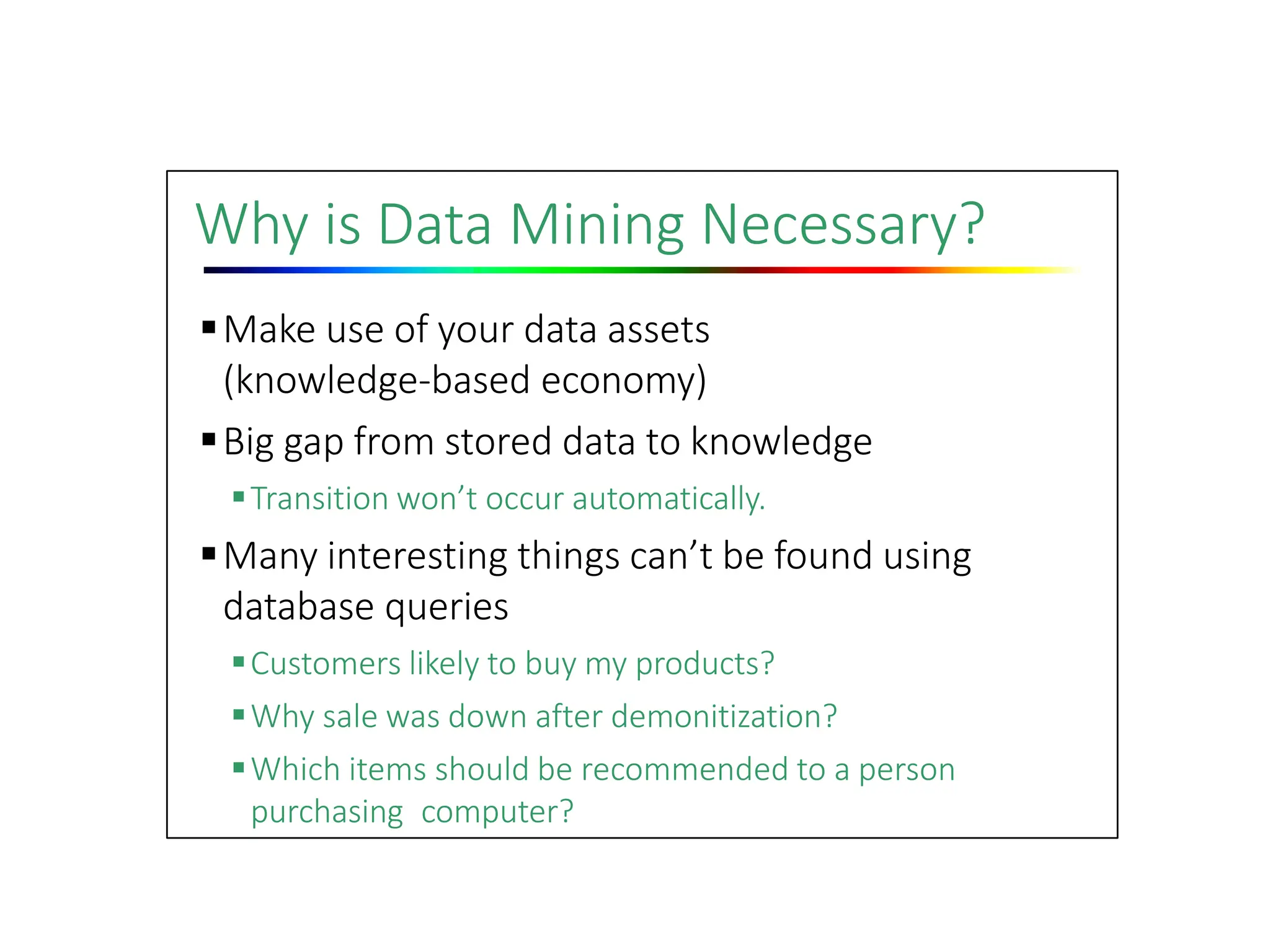 Why is Data Mining Necessary?
Make use of your data assets
(knowledge‐based economy)
Big gap from stored data to knowledge
Transition won’t occur automatically.
Many interesting things can’t be found using
database queries
Customers likely to buy my products?
Why sale was down after demonitization?
Which items should be recommended to a person
purchasing computer?
 