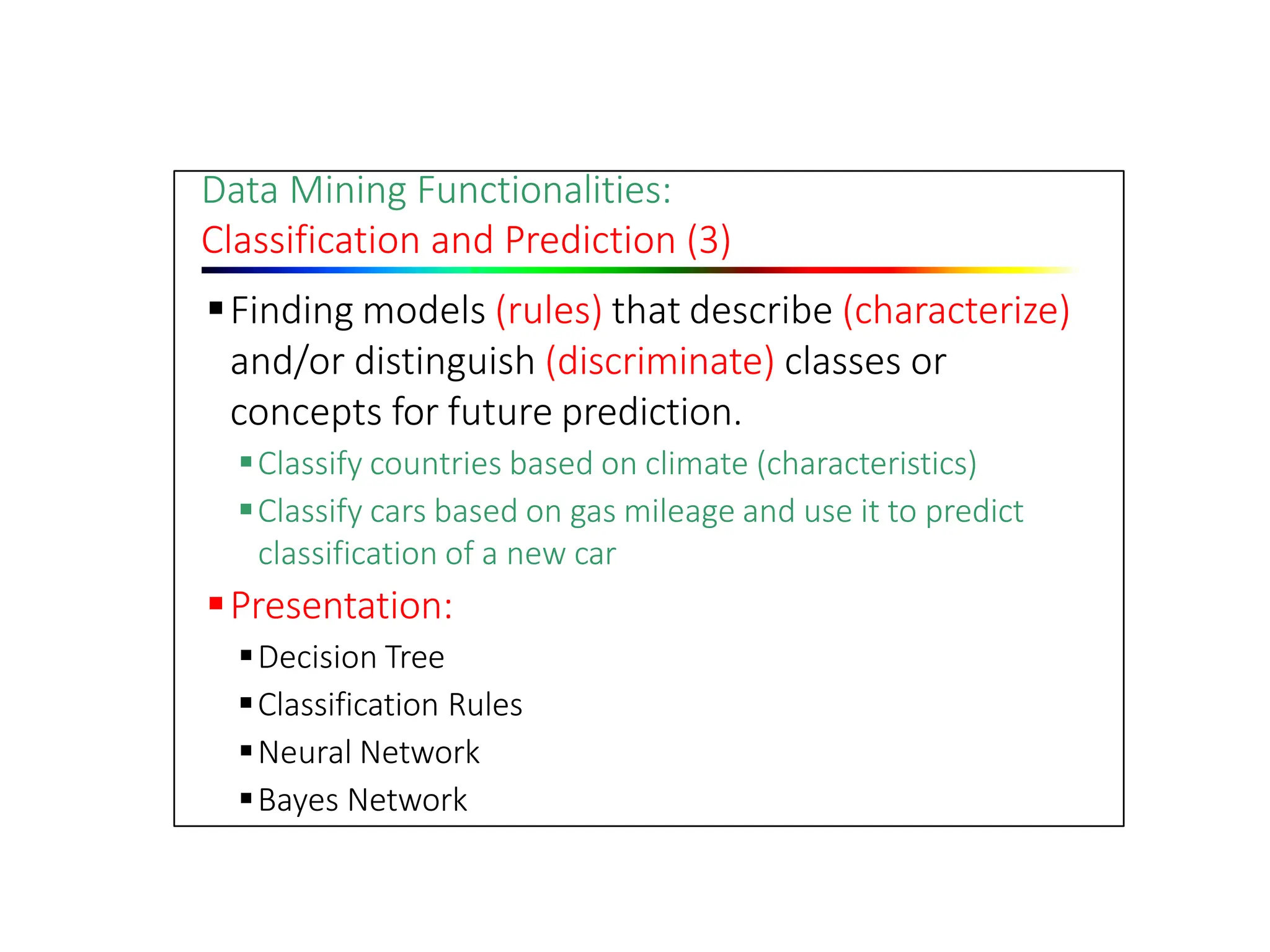 Data Mining Functionalities:
Classification and Prediction (3)
Finding models (rules) that describe (characterize)
and/or distinguish (discriminate) classes or
concepts for future prediction.
Classify countries based on climate (characteristics)
Classify cars based on gas mileage and use it to predict
classification of a new car
Presentation:
Decision Tree
Classification Rules
Neural Network
Bayes Network
 